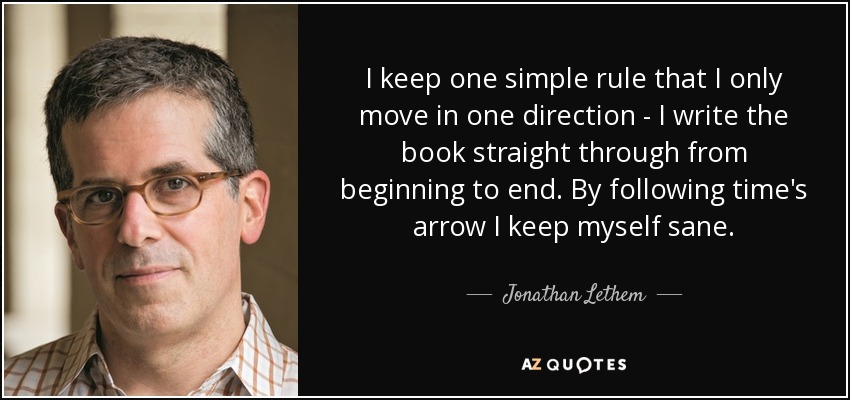 I keep one simple rule that I only move in one direction - I write the book straight through from beginning to end. By following time's arrow I keep myself sane. - Jonathan Lethem