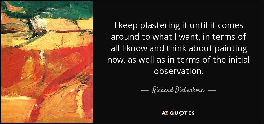 I keep plastering it until it comes around to what I want, in terms of all I know and think about painting now, as well as in terms of the initial observation. - Richard Diebenkorn