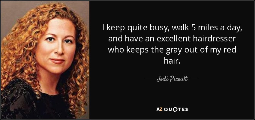 I keep quite busy, walk 5 miles a day, and have an excellent hairdresser who keeps the gray out of my red hair. - Jodi Picoult