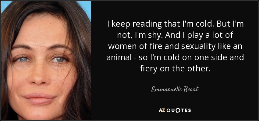 I keep reading that I'm cold. But I'm not, I'm shy. And I play a lot of women of fire and sexuality like an animal - so I'm cold on one side and fiery on the other. - Emmanuelle Beart