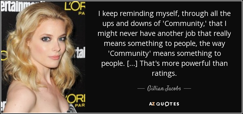 I keep reminding myself, through all the ups and downs of 'Community,' that I might never have another job that really means something to people, the way 'Community' means something to people. [...] That's more powerful than ratings. - Gillian Jacobs
