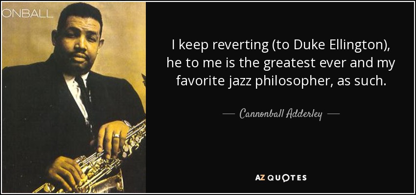 I keep reverting (to Duke Ellington), he to me is the greatest ever and my favorite jazz philosopher, as such. - Cannonball Adderley