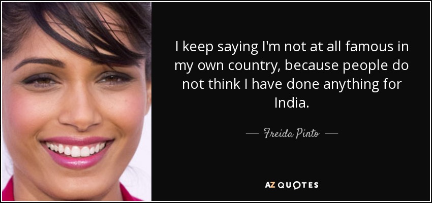 I keep saying I'm not at all famous in my own country, because people do not think I have done anything for India. - Freida Pinto