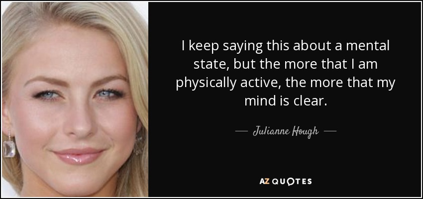 I keep saying this about a mental state, but the more that I am physically active, the more that my mind is clear. - Julianne Hough