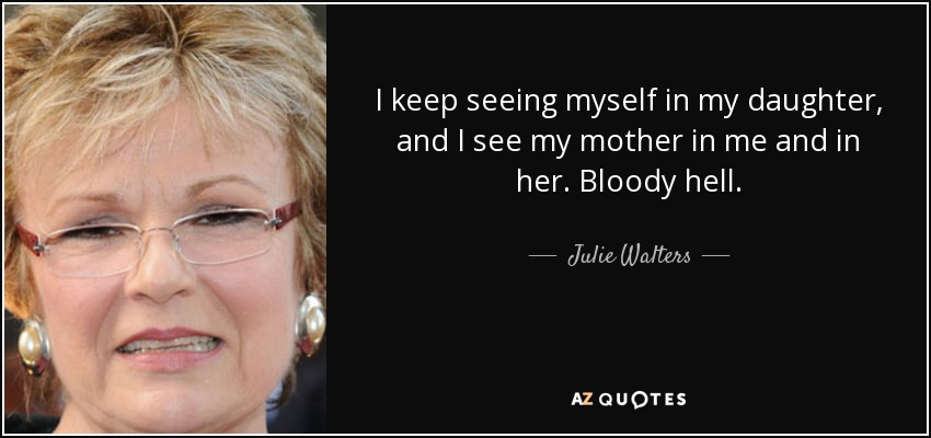 I keep seeing myself in my daughter, and I see my mother in me and in her. Bloody hell. - Julie Walters