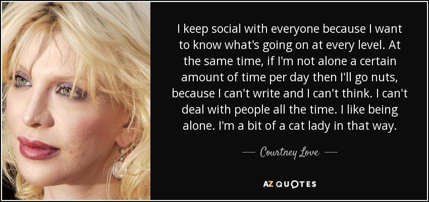 I keep social with everyone because I want to know what's going on at every level. At the same time, if I'm not alone a certain amount of time per day then I'll go nuts, because I can't write and I can't think. I can't deal with people all the time. I like being alone. I'm a bit of a cat lady in that way. - Courtney Love