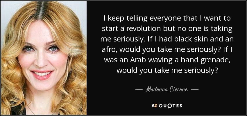 I keep telling everyone that I want to start a revolution but no one is taking me seriously. If I had black skin and an afro, would you take me seriously? If I was an Arab waving a hand grenade, would you take me seriously? - Madonna Ciccone