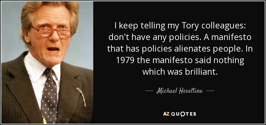 I keep telling my Tory colleagues: don't have any policies. A manifesto that has policies alienates people. In 1979 the manifesto said nothing which was brilliant. - Michael Heseltine