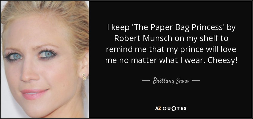 I keep 'The Paper Bag Princess' by Robert Munsch on my shelf to remind me that my prince will love me no matter what I wear. Cheesy! - Brittany Snow