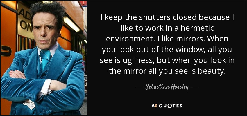 I keep the shutters closed because I like to work in a hermetic environment. I like mirrors. When you look out of the window, all you see is ugliness, but when you look in the mirror all you see is beauty. - Sebastian Horsley