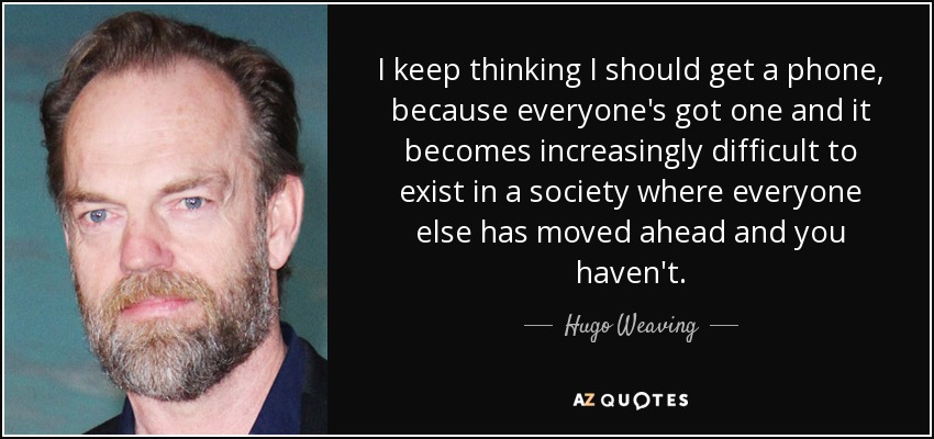 I keep thinking I should get a phone, because everyone's got one and it becomes increasingly difficult to exist in a society where everyone else has moved ahead and you haven't. - Hugo Weaving