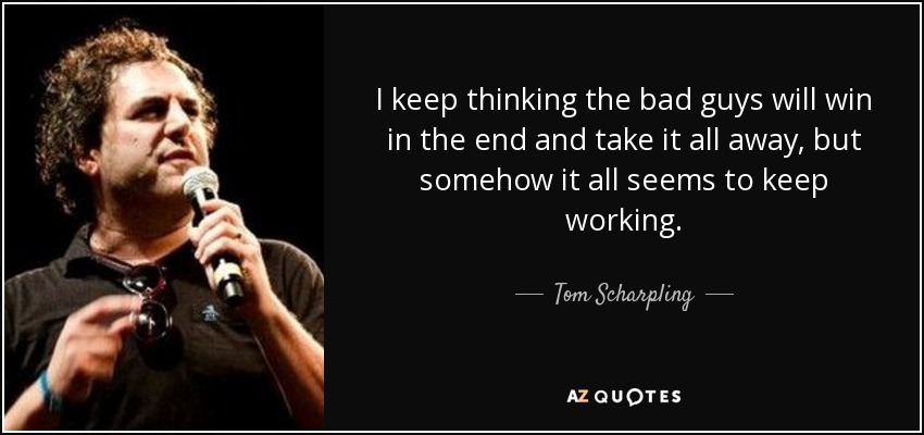 I keep thinking the bad guys will win in the end and take it all away, but somehow it all seems to keep working. - Tom Scharpling