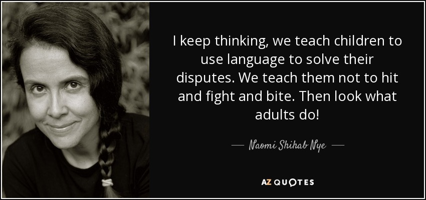 I keep thinking, we teach children to use language to solve their disputes. We teach them not to hit and fight and bite. Then look what adults do! - Naomi Shihab Nye