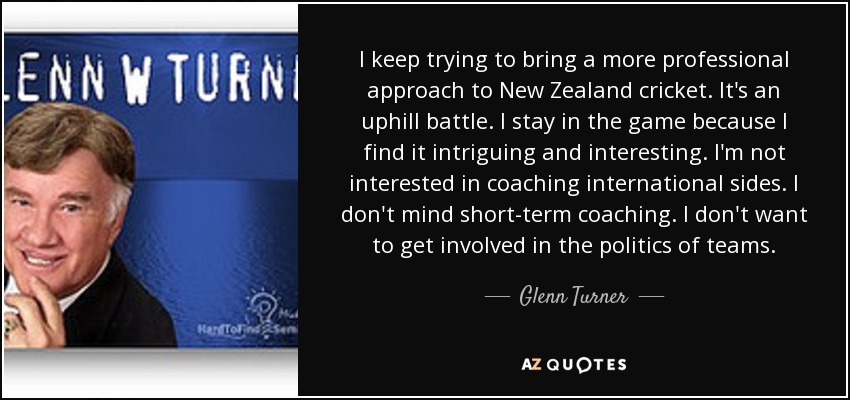 I keep trying to bring a more professional approach to New Zealand cricket. It's an uphill battle. I stay in the game because I find it intriguing and interesting. I'm not interested in coaching international sides. I don't mind short-term coaching. I don't want to get involved in the politics of teams. - Glenn Turner