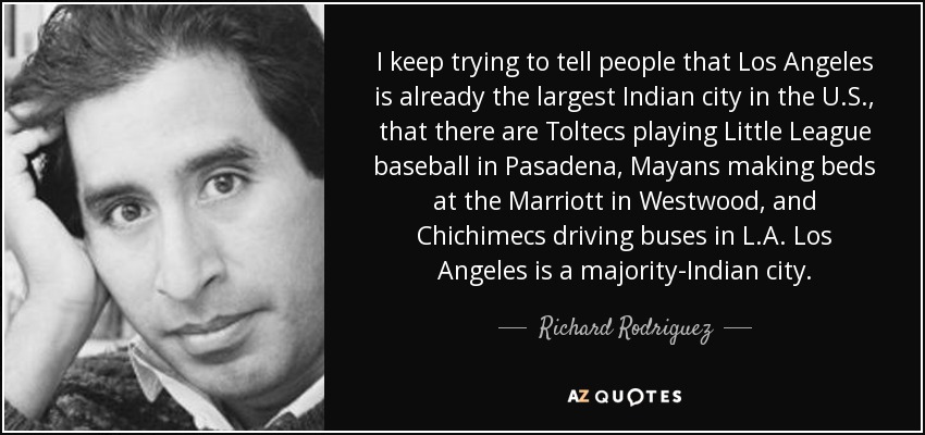 I keep trying to tell people that Los Angeles is already the largest Indian city in the U.S., that there are Toltecs playing Little League baseball in Pasadena, Mayans making beds at the Marriott in Westwood, and Chichimecs driving buses in L.A. Los Angeles is a majority-Indian city. - Richard Rodriguez