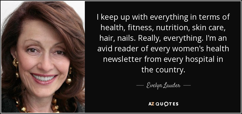 I keep up with everything in terms of health, fitness, nutrition, skin care, hair, nails. Really, everything. I'm an avid reader of every women's health newsletter from every hospital in the country. - Evelyn Lauder