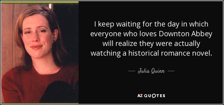 I keep waiting for the day in which everyone who loves Downton Abbey will realize they were actually watching a historical romance novel. - Julia Quinn