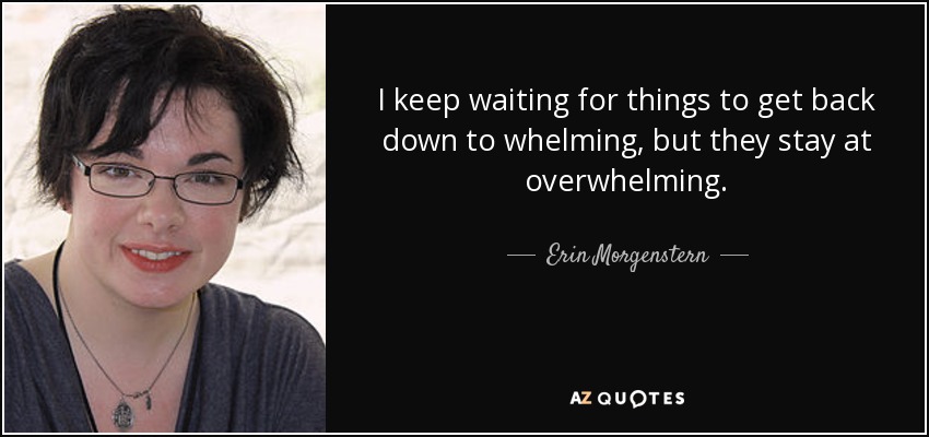 I keep waiting for things to get back down to whelming, but they stay at overwhelming. - Erin Morgenstern