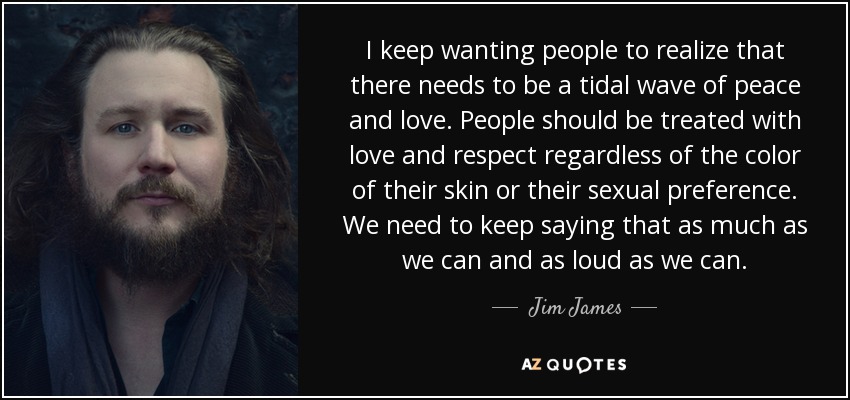 I keep wanting people to realize that there needs to be a tidal wave of peace and love. People should be treated with love and respect regardless of the color of their skin or their sexual preference. We need to keep saying that as much as we can and as loud as we can. - Jim James