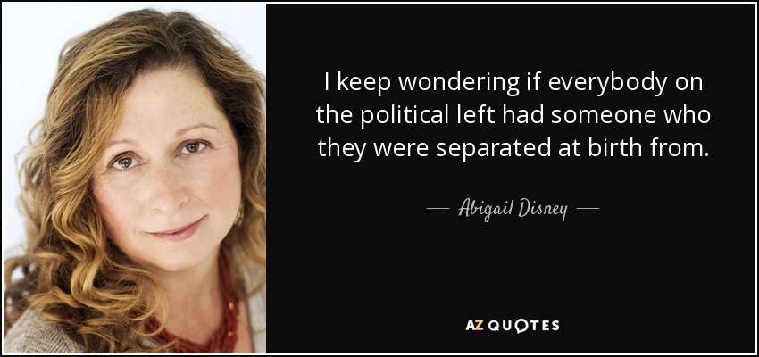 I keep wondering if everybody on the political left had someone who they were separated at birth from. - Abigail Disney