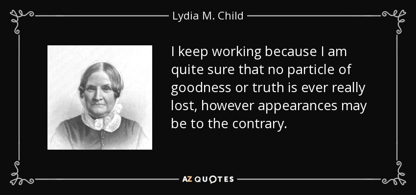 I keep working because I am quite sure that no particle of goodness or truth is ever really lost, however appearances may be to the contrary. - Lydia M. Child