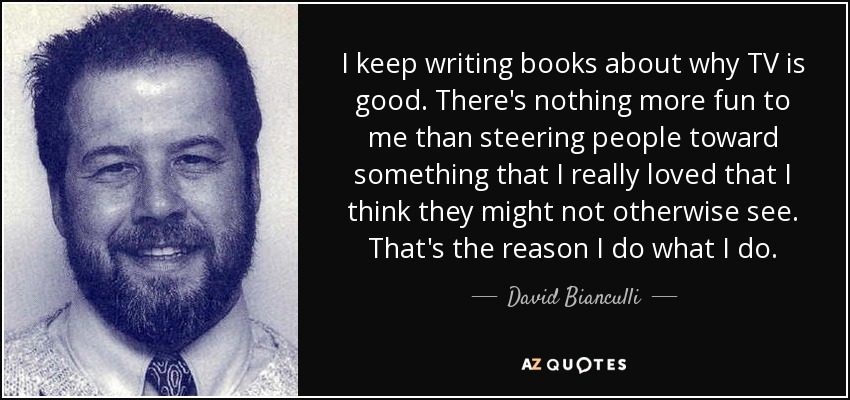 I keep writing books about why TV is good. There's nothing more fun to me than steering people toward something that I really loved that I think they might not otherwise see. That's the reason I do what I do. - David Bianculli