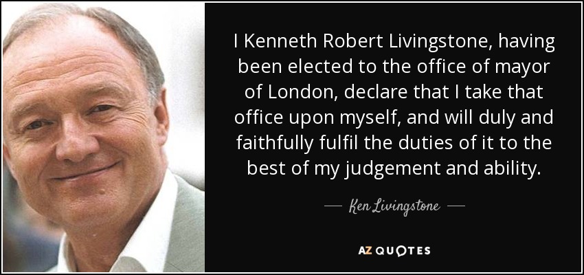 I Kenneth Robert Livingstone, having been elected to the office of mayor of London, declare that I take that office upon myself, and will duly and faithfully fulfil the duties of it to the best of my judgement and ability. - Ken Livingstone