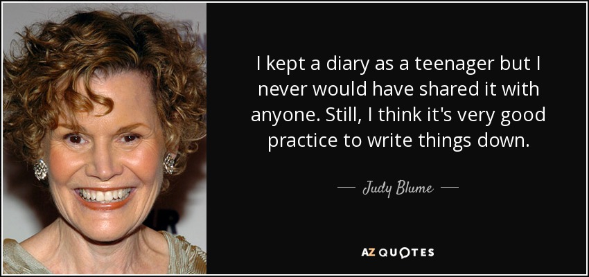 I kept a diary as a teenager but I never would have shared it with anyone. Still, I think it's very good practice to write things down. - Judy Blume