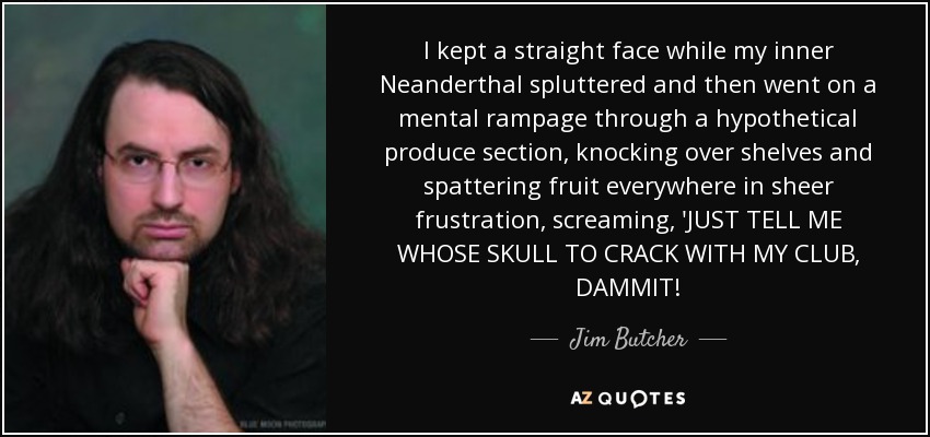 I kept a straight face while my inner Neanderthal spluttered and then went on a mental rampage through a hypothetical produce section, knocking over shelves and spattering fruit everywhere in sheer frustration, screaming, 'JUST TELL ME WHOSE SKULL TO CRACK WITH MY CLUB, DAMMIT! - Jim Butcher