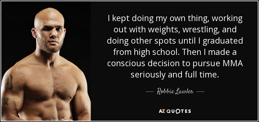 I kept doing my own thing, working out with weights, wrestling, and doing other spots until I graduated from high school. Then I made a conscious decision to pursue MMA seriously and full time. - Robbie Lawler