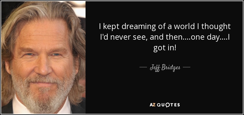 I kept dreaming of a world I thought I'd never see, and then....one day....I got in! - Jeff Bridges