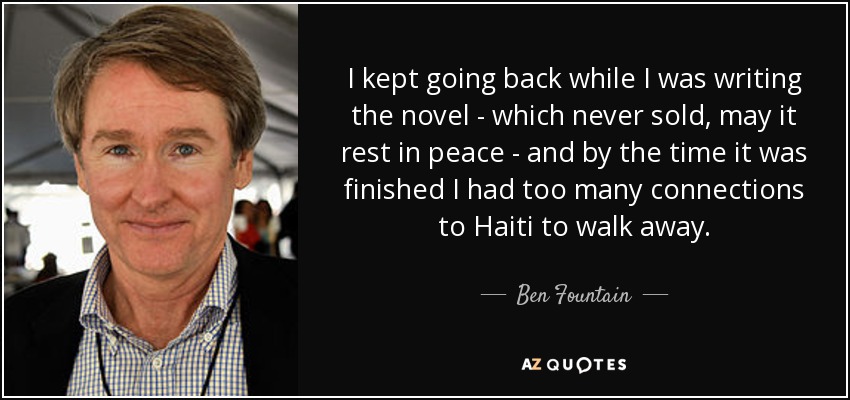 I kept going back while I was writing the novel - which never sold, may it rest in peace - and by the time it was finished I had too many connections to Haiti to walk away. - Ben Fountain