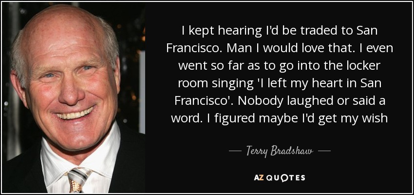 I kept hearing I'd be traded to San Francisco. Man I would love that. I even went so far as to go into the locker room singing 'I left my heart in San Francisco'. Nobody laughed or said a word. I figured maybe I'd get my wish - Terry Bradshaw