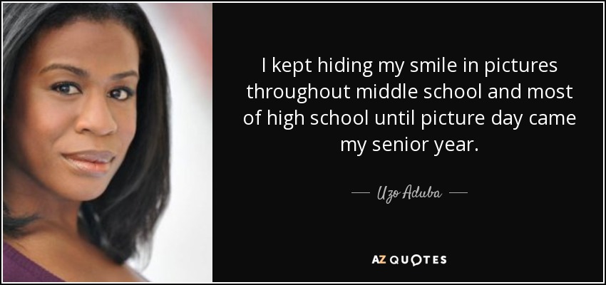 I kept hiding my smile in pictures throughout middle school and most of high school until picture day came my senior year. - Uzo Aduba