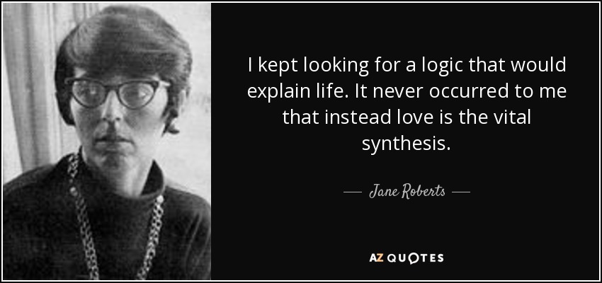 I kept looking for a logic that would explain life. It never occurred to me that instead love is the vital synthesis. - Jane Roberts