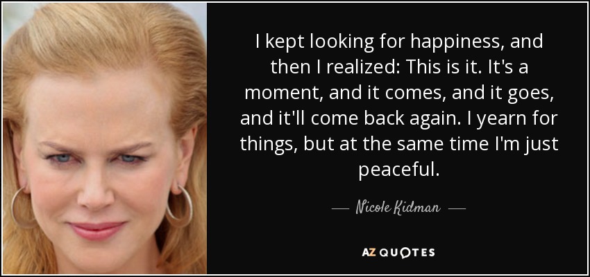 I kept looking for happiness, and then I realized: This is it. It's a moment, and it comes, and it goes, and it'll come back again. I yearn for things, but at the same time I'm just peaceful. - Nicole Kidman