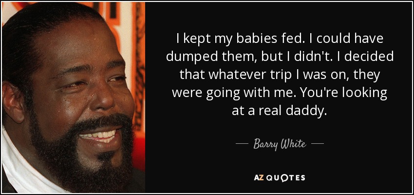 I kept my babies fed. I could have dumped them, but I didn't. I decided that whatever trip I was on, they were going with me. You're looking at a real daddy. - Barry White