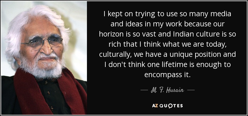 I kept on trying to use so many media and ideas in my work because our horizon is so vast and Indian culture is so rich that I think what we are today, culturally, we have a unique position and I don't think one lifetime is enough to encompass it. - M. F. Husain