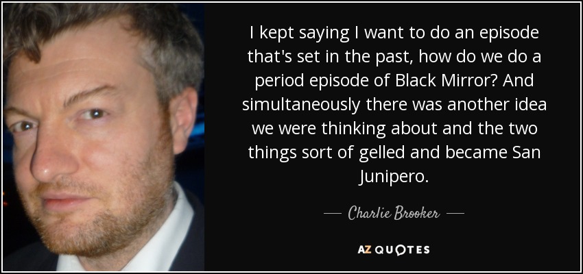 I kept saying I want to do an episode that's set in the past, how do we do a period episode of Black Mirror? And simultaneously there was another idea we were thinking about and the two things sort of gelled and became San Junipero. - Charlie Brooker
