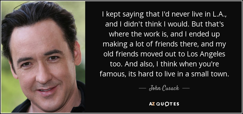 I kept saying that I'd never live in L.A., and I didn't think I would. But that's where the work is, and I ended up making a lot of friends there, and my old friends moved out to Los Angeles too. And also, I think when you're famous, its hard to live in a small town. - John Cusack