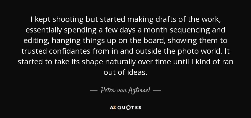 I kept shooting but started making drafts of the work, essentially spending a few days a month sequencing and editing, hanging things up on the board, showing them to trusted confidantes from in and outside the photo world. It started to take its shape naturally over time until I kind of ran out of ideas. - Peter van Agtmael