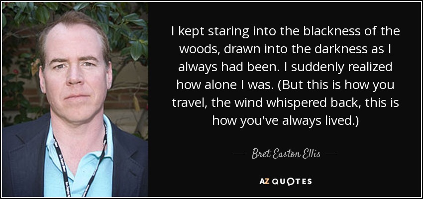 I kept staring into the blackness of the woods, drawn into the darkness as I always had been. I suddenly realized how alone I was. (But this is how you travel, the wind whispered back, this is how you've always lived.) - Bret Easton Ellis
