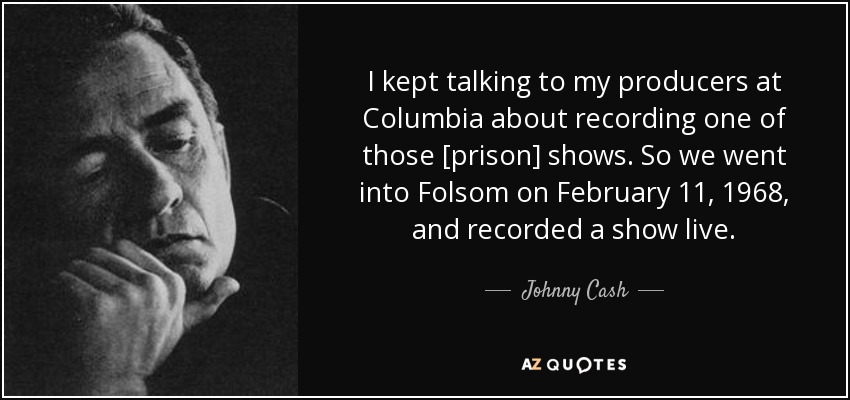 I kept talking to my producers at Columbia about recording one of those [prison] shows. So we went into Folsom on February 11, 1968, and recorded a show live. - Johnny Cash
