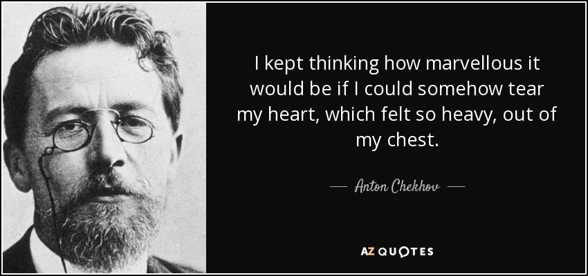 I kept thinking how marvellous it would be if I could somehow tear my heart, which felt so heavy, out of my chest. - Anton Chekhov