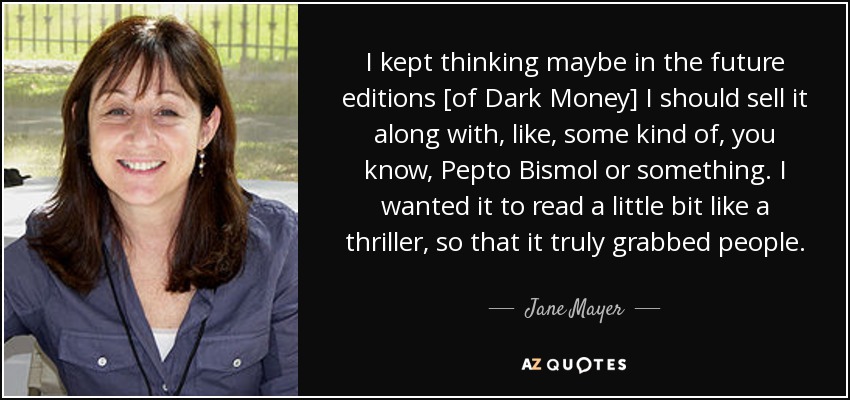 I kept thinking maybe in the future editions [of Dark Money] I should sell it along with, like, some kind of, you know, Pepto Bismol or something. I wanted it to read a little bit like a thriller, so that it truly grabbed people. - Jane Mayer
