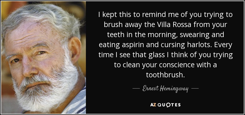 I kept this to remind me of you trying to brush away the Villa Rossa from your teeth in the morning, swearing and eating aspirin and cursing harlots. Every time I see that glass I think of you trying to clean your conscience with a toothbrush. - Ernest Hemingway