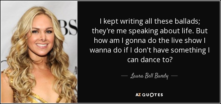 I kept writing all these ballads; they're me speaking about life. But how am I gonna do the live show I wanna do if I don't have something I can dance to? - Laura Bell Bundy