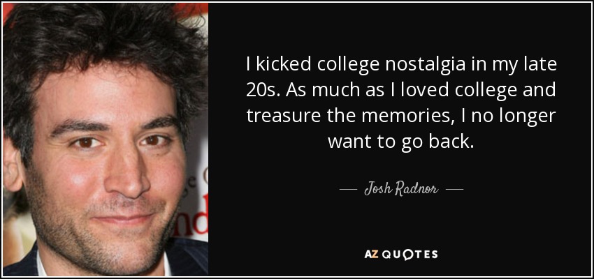 I kicked college nostalgia in my late 20s. As much as I loved college and treasure the memories, I no longer want to go back. - Josh Radnor