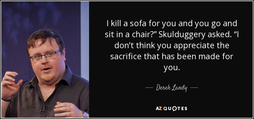 I kill a sofa for you and you go and sit in a chair?” Skulduggery asked. “I don’t think you appreciate the sacrifice that has been made for you. - Derek Landy