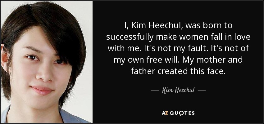 I, Kim Heechul, was born to successfully make women fall in love with me. It's not my fault. It's not of my own free will. My mother and father created this face. - Kim Heechul